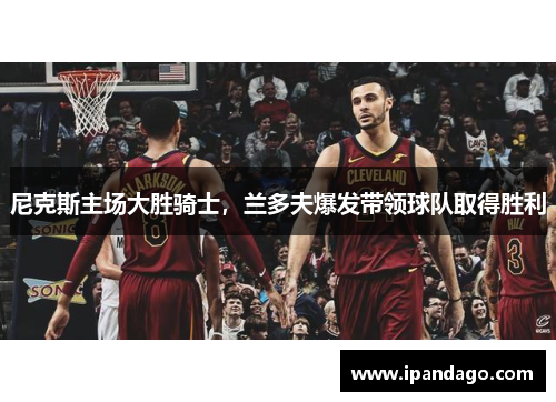 尼克斯主场大胜骑士，兰多夫爆发带领球队取得胜利