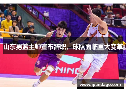 山东男篮主帅宣布辞职，球队面临重大变革