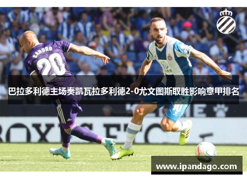 巴拉多利德主场奏凯瓦拉多利德2-0尤文图斯取胜影响意甲排名