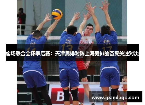 客场联合会杯季后赛：天津男排对阵上海男排的备受关注对决