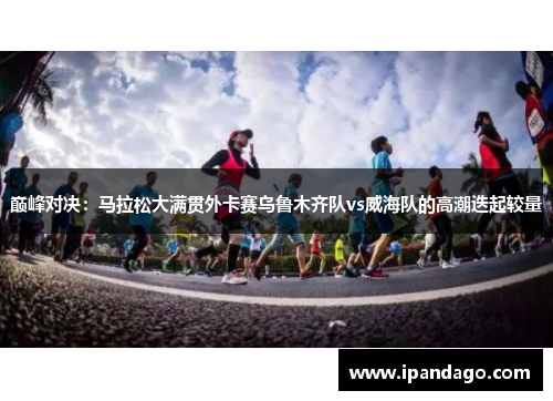 巅峰对决：马拉松大满贯外卡赛乌鲁木齐队vs威海队的高潮迭起较量