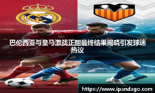 巴伦西亚与皇马激战正酣最终结果揭晓引发球迷热议