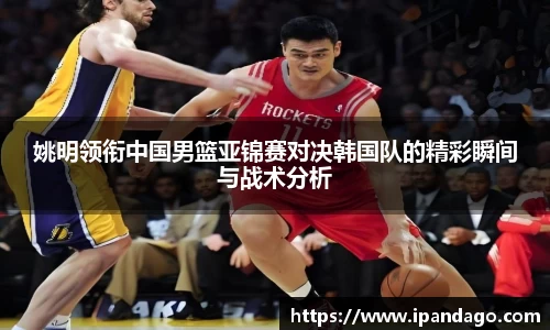 姚明领衔中国男篮亚锦赛对决韩国队的精彩瞬间与战术分析
